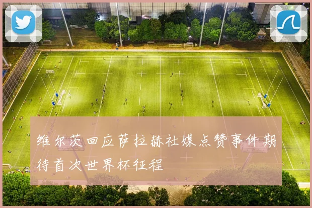 维尔茨回应萨拉赫社媒点赞事件期待首次世界杯征程