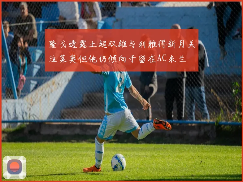 隆戈透露土超双雄与利雅得新月关注莱奥但他仍倾向于留在AC米兰