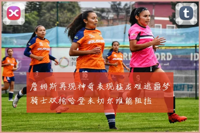 詹姆斯再现神奇表现猛龙难逃噩梦骑士双枪哈登米切尔谁能阻挡