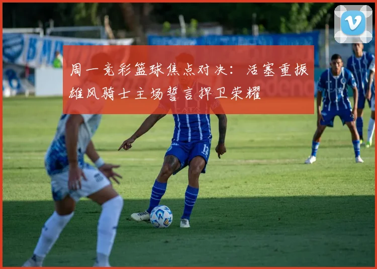 周一竞彩篮球焦点对决：活塞重振雄风骑士主场誓言捍卫荣耀