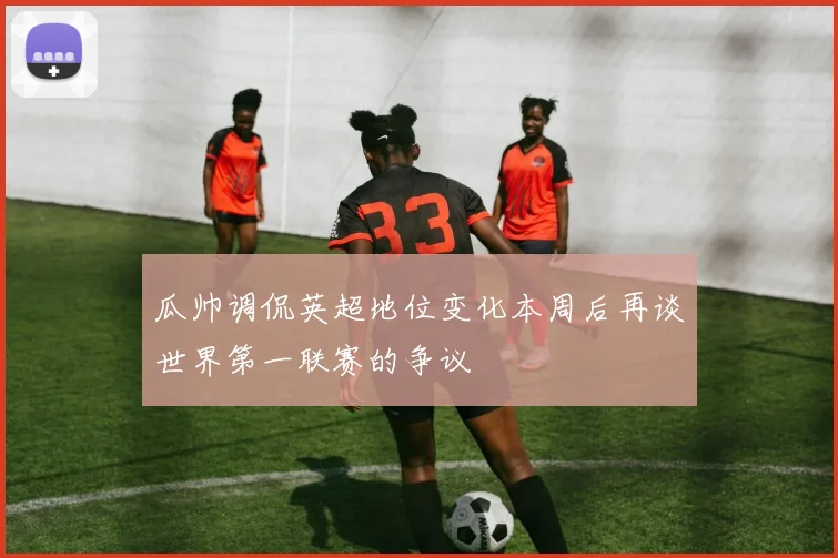瓜帅调侃英超地位变化本周后再谈世界第一联赛的争议