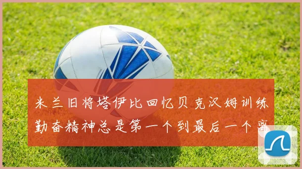 米兰旧将塔伊比回忆贝克汉姆训练勤奋精神总是第一个到最后一个离开