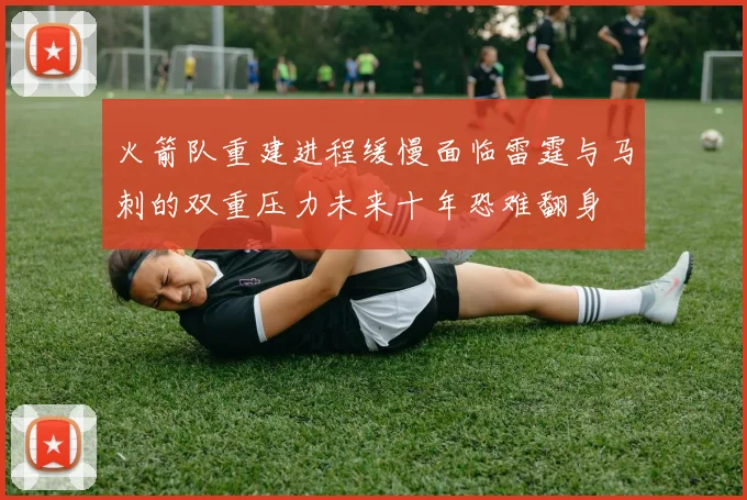 火箭队重建进程缓慢面临雷霆与马刺的双重压力未来十年恐难翻身