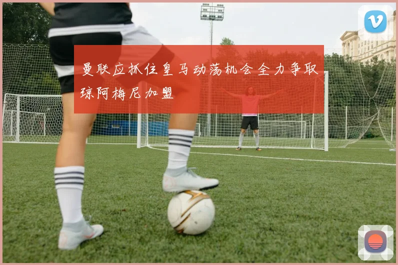 曼联应抓住皇马动荡机会全力争取琼阿梅尼加盟