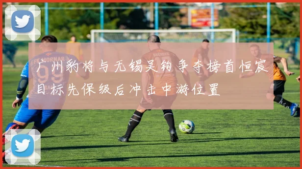 广州豹将与无锡吴钩争夺榜首恒宸目标先保级后冲击中游位置