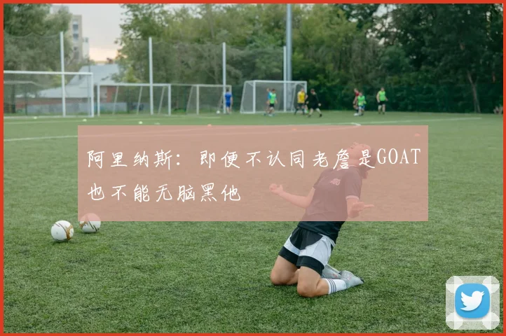 阿里纳斯：即便不认同老詹是GOAT也不能无脑黑他