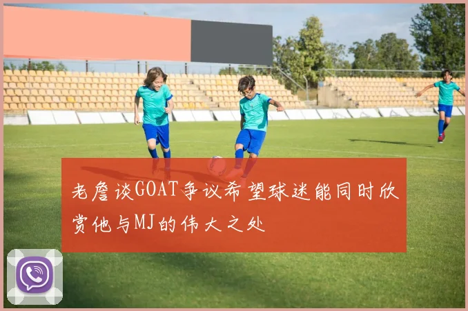 老詹谈GOAT争议希望球迷能同时欣赏他与MJ的伟大之处