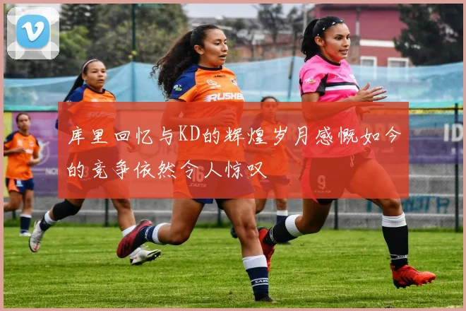 库里回忆与KD的辉煌岁月感慨如今的竞争依然令人惊叹