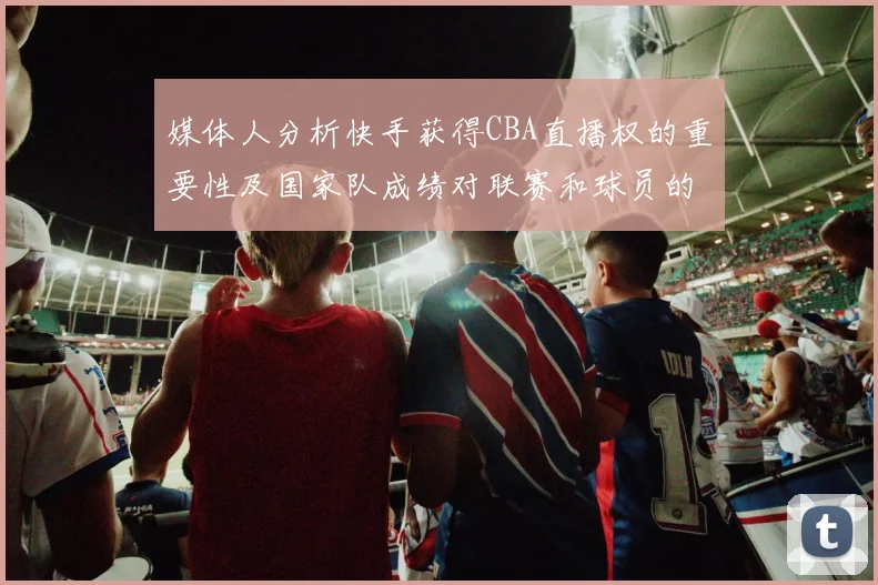 媒体人分析快手获得CBA直播权的重要性及国家队成绩对联赛和球员的影响