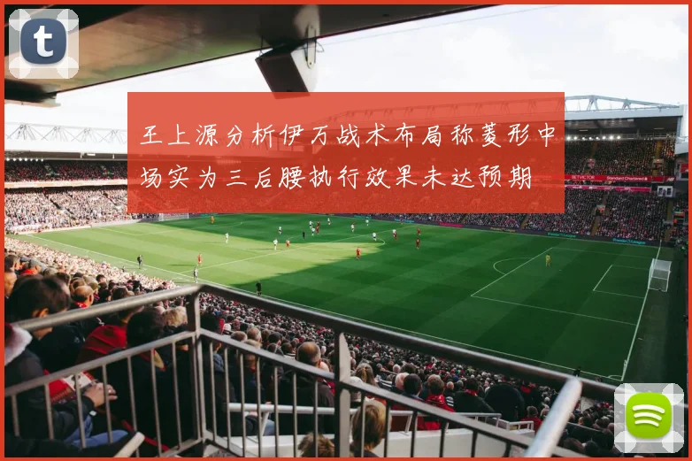 王上源分析伊万战术布局称菱形中场实为三后腰执行效果未达预期
