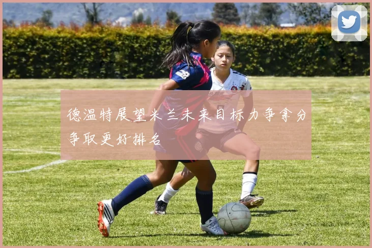 德温特展望米兰未来目标力争拿分争取更好排名