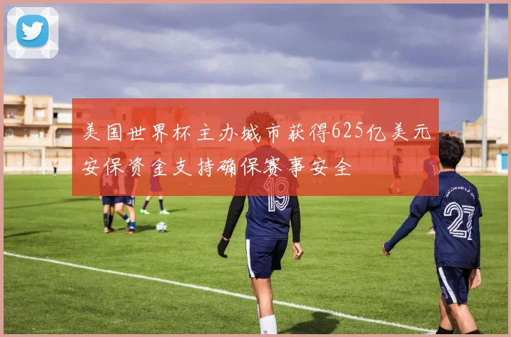 美国世界杯主办城市获得625亿美元安保资金支持确保赛事安全