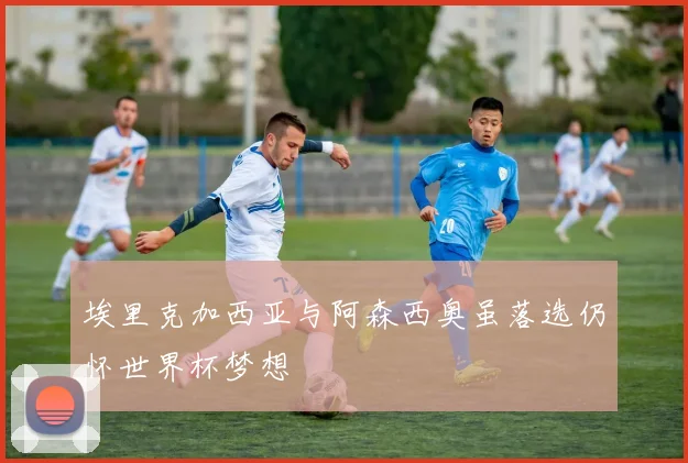埃里克加西亚与阿森西奥虽落选仍怀世界杯梦想