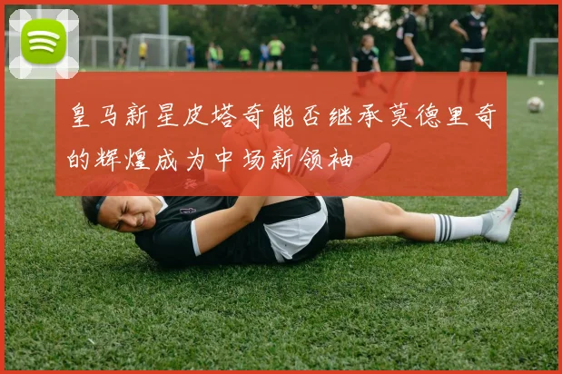 皇马新星皮塔奇能否继承莫德里奇的辉煌成为中场新领袖