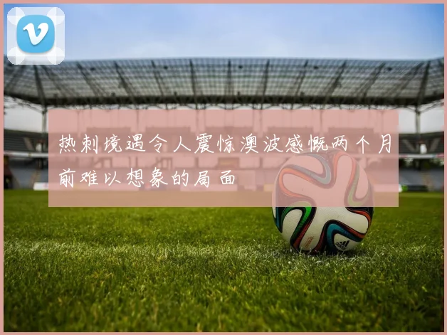 热刺境遇令人震惊澳波感慨两个月前难以想象的局面