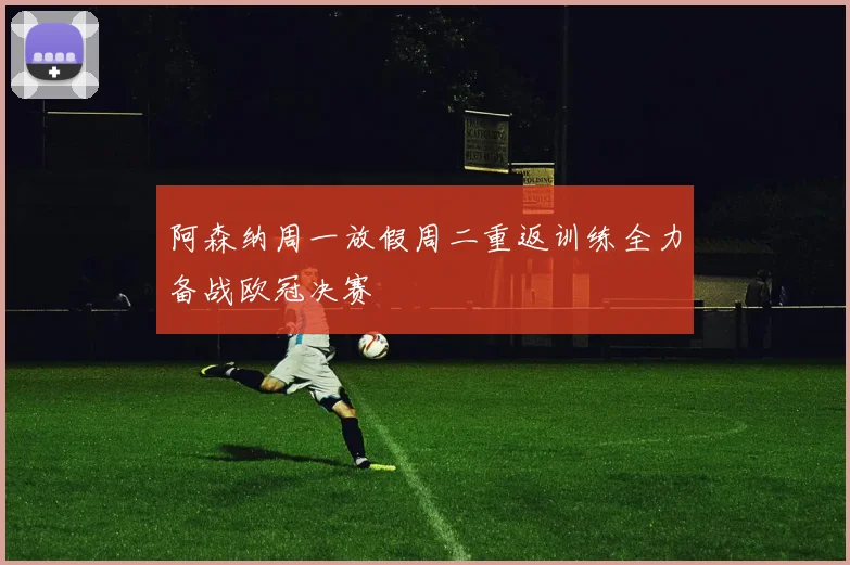 阿森纳周一放假周二重返训练全力备战欧冠决赛