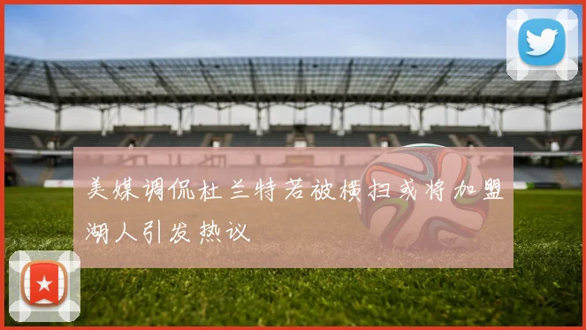 美媒调侃杜兰特若被横扫或将加盟湖人引发热议