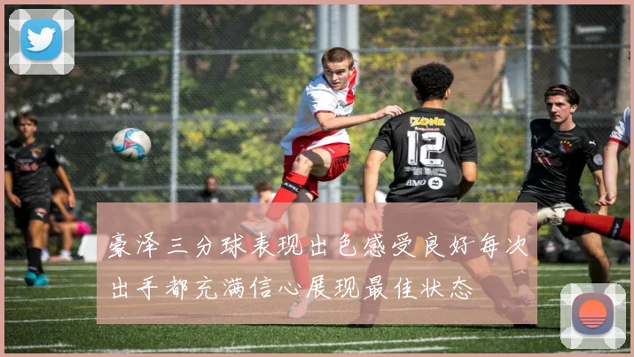 豪泽三分球表现出色感受良好每次出手都充满信心展现最佳状态