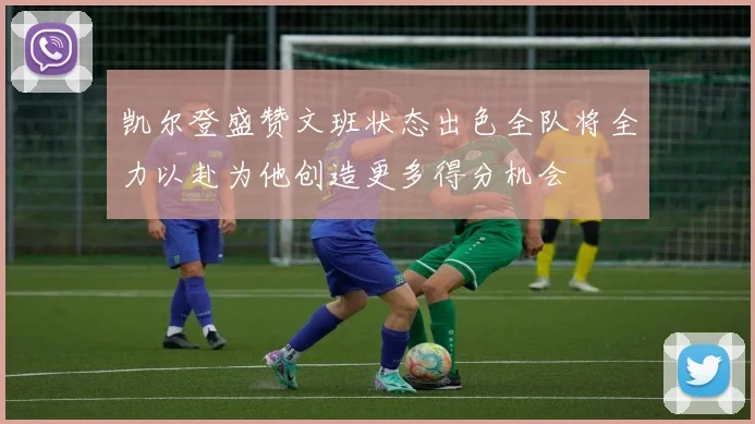 凯尔登盛赞文班状态出色全队将全力以赴为他创造更多得分机会