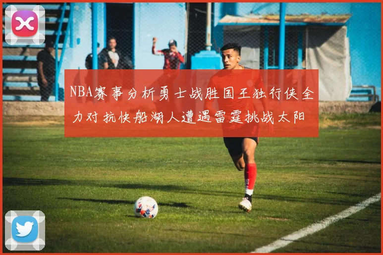 NBA赛事分析勇士战胜国王独行侠全力对抗快船湖人遭遇雷霆挑战太阳力克火箭