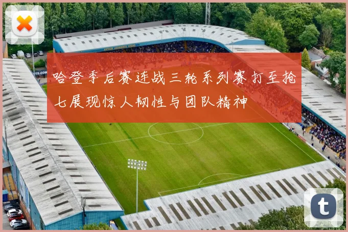 哈登季后赛连战三轮系列赛打至抢七展现惊人韧性与团队精神
