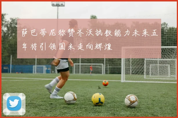 萨巴蒂尼称赞齐沃执教能力未来五年将引领国米走向辉煌