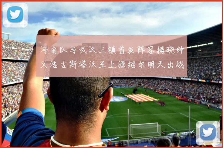 河南队与武汉三镇首发阵容揭晓钟义浩古斯塔沃王上源绍尔明天出战