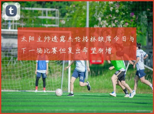 太阳主帅透露杰伦格林缺席今日与下一场比赛但复出希望渐增